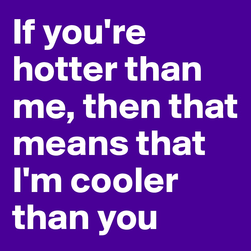 If you're hotter than me, then that means that I'm cooler than you