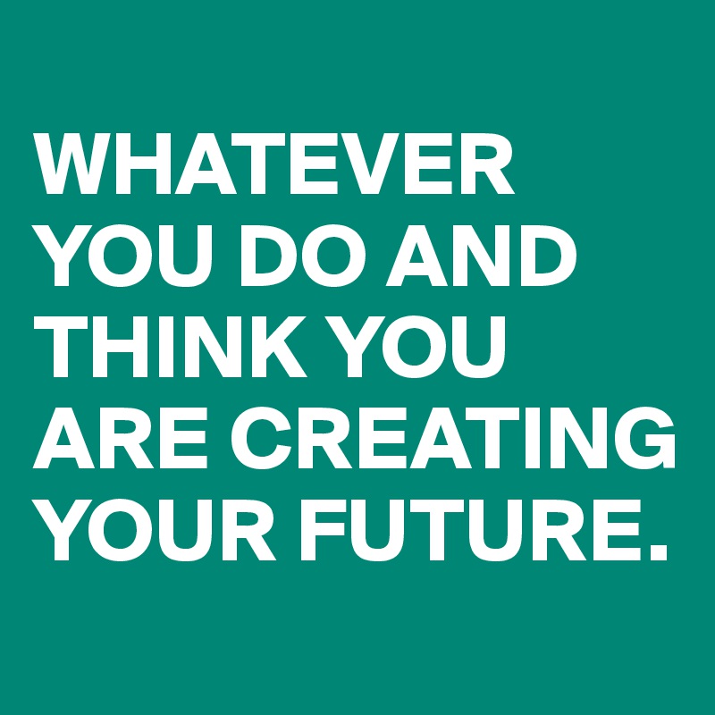 
WHATEVER YOU DO AND THINK YOU ARE CREATING YOUR FUTURE.