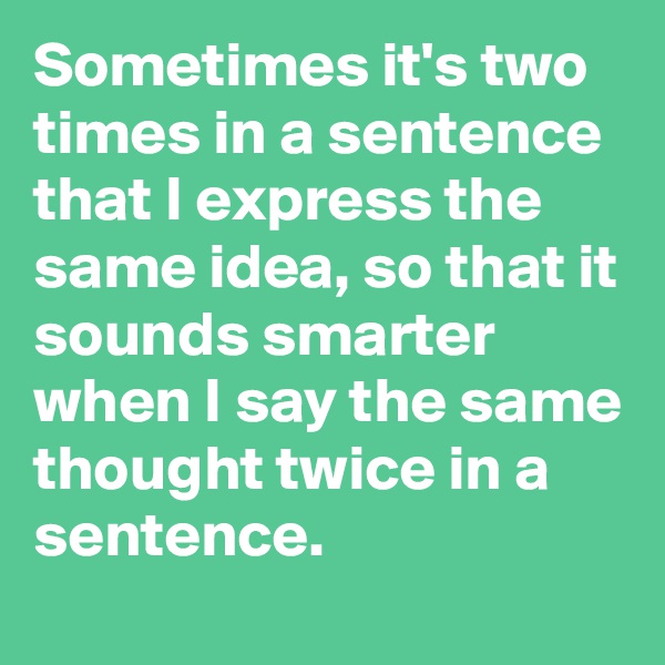 Sometimes it's two times in a sentence that I express the same idea, so that it sounds smarter when I say the same thought twice in a sentence.
