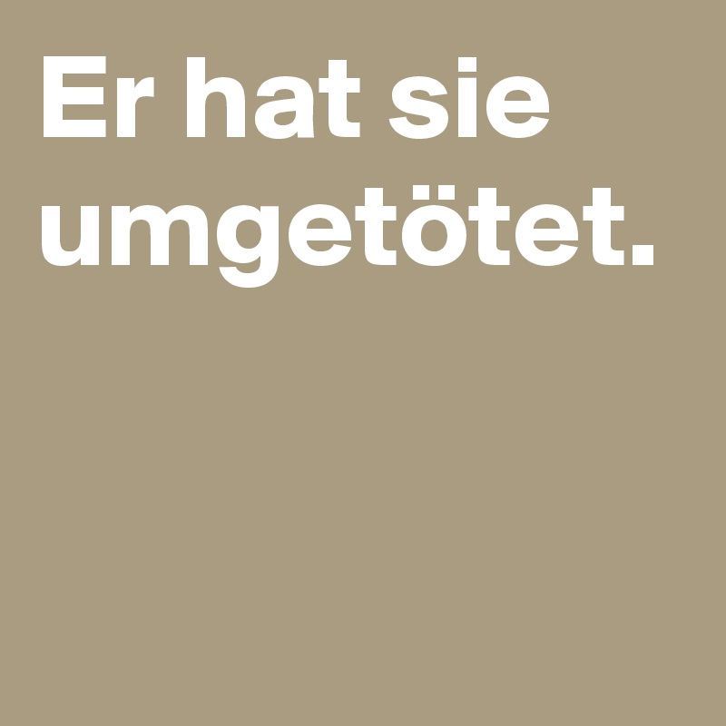 Er hat sie umgetötet.