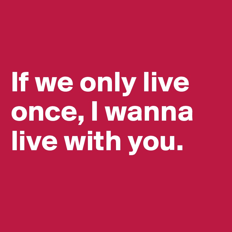 

If we only live once, I wanna live with you.

