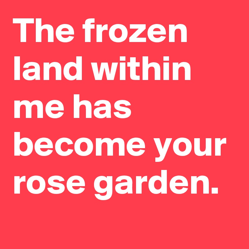 The frozen land within me has become your rose garden.