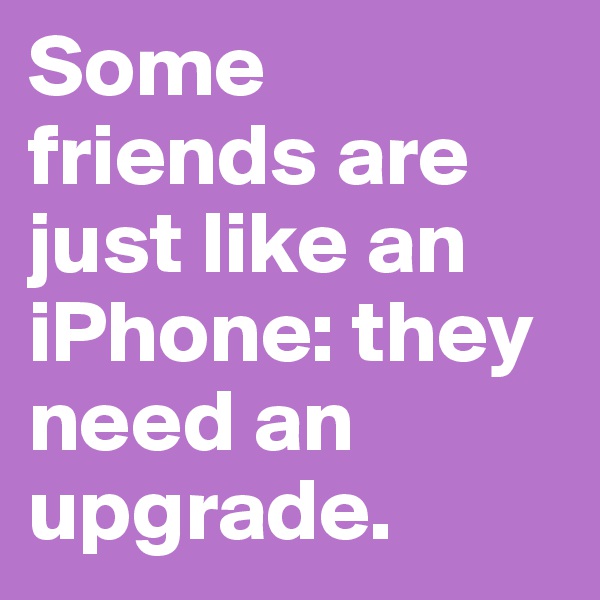Some friends are just like an iPhone: they need an upgrade.