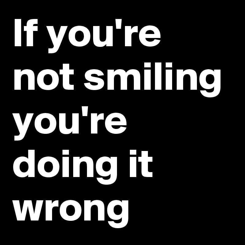 If you're not smiling you're doing it wrong