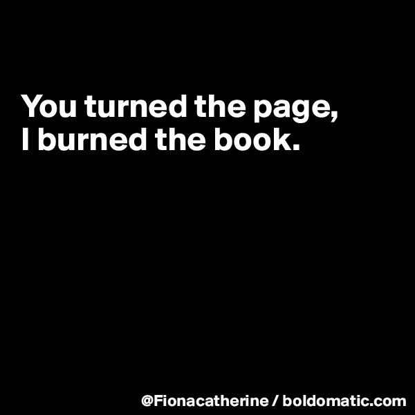 

You turned the page,
I burned the book.






