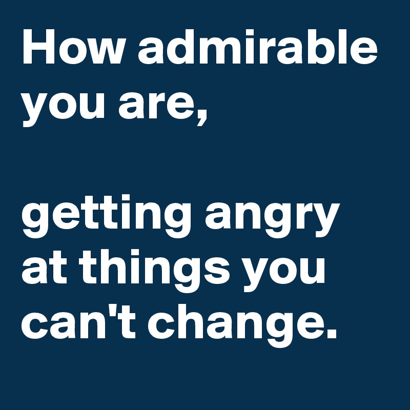 How admirable you are,

getting angry at things you can't change.