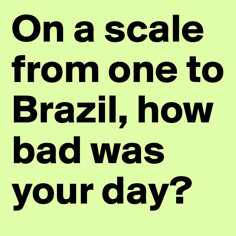 On a scale from one to Brazil, how bad was your day?