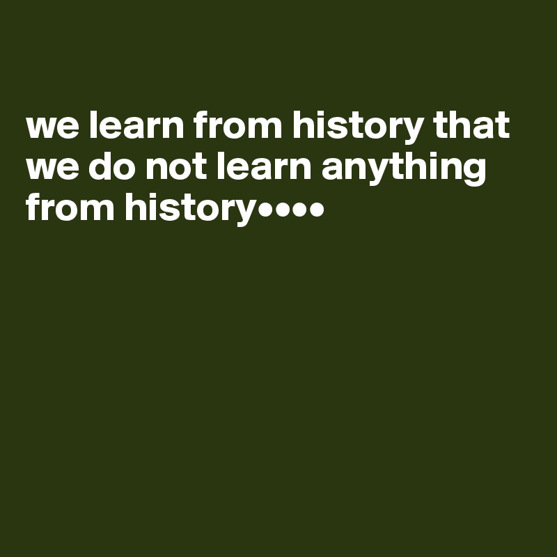 

we learn from history that we do not learn anything from history••••






