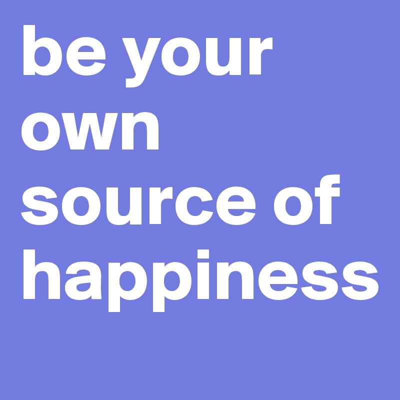 be your own source of happiness