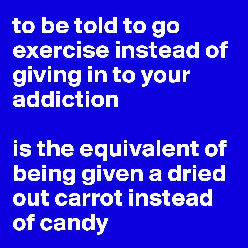 to be told to go exercise instead of giving in to your addiction

is the equivalent of being given a dried out carrot instead of candy