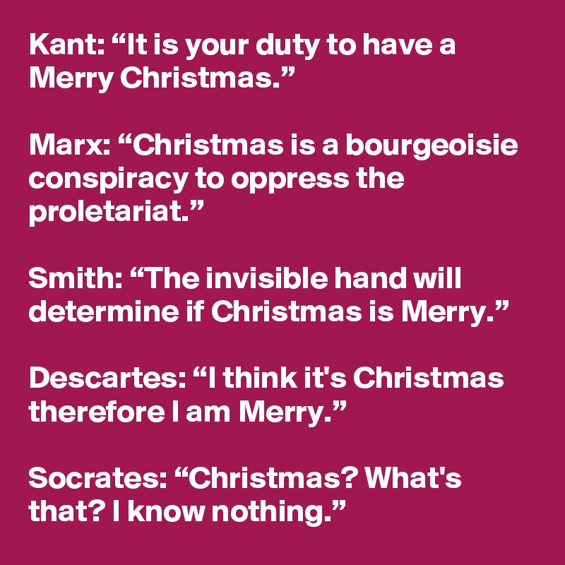 Kant: “It is your duty to have a Merry Christmas.”

Marx: “Christmas is a bourgeoisie conspiracy to oppress the proletariat.”

Smith: “The invisible hand will determine if Christmas is Merry.” 

Descartes: “I think it's Christmas therefore I am Merry.” 

Socrates: “Christmas? What's that? I know nothing.”