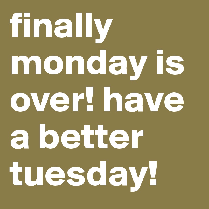 finally monday is over! have a better tuesday!