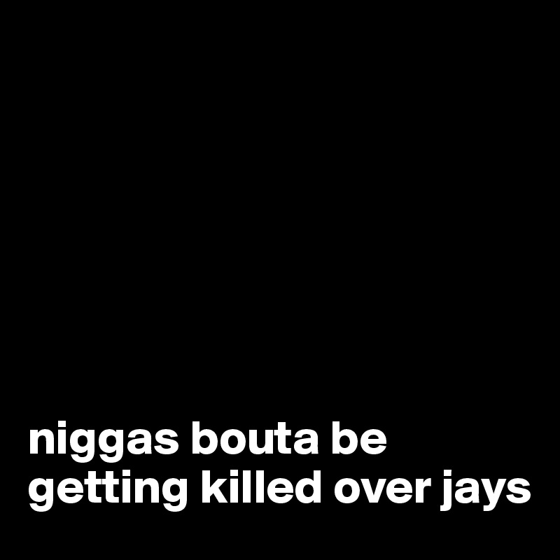 







niggas bouta be getting killed over jays