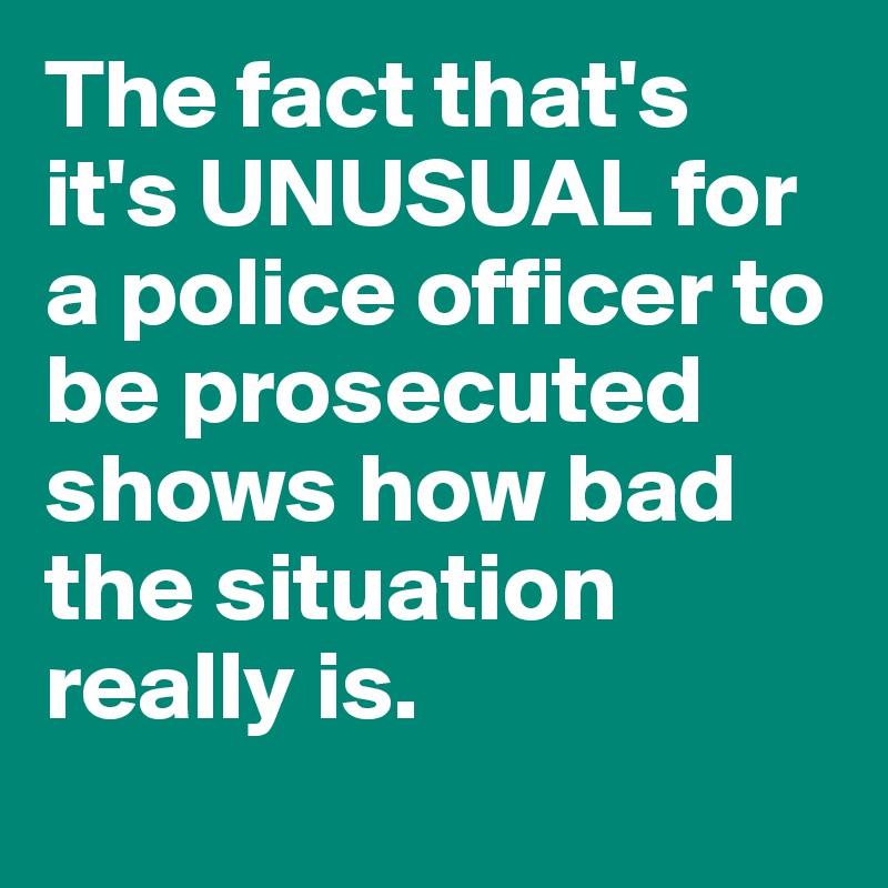 The fact that's it's UNUSUAL for a police officer to be prosecuted shows how bad the situation really is.
