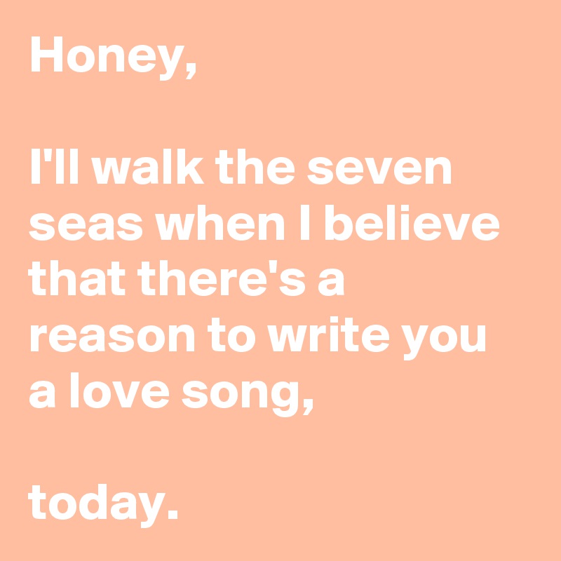 Honey,

I'll walk the seven seas when I believe that there's a reason to write you a love song,

today.