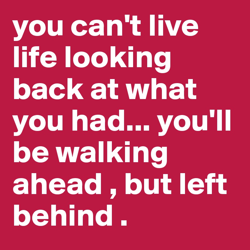 you can't live life looking back at what you had... you'll be walking ahead , but left behind . 