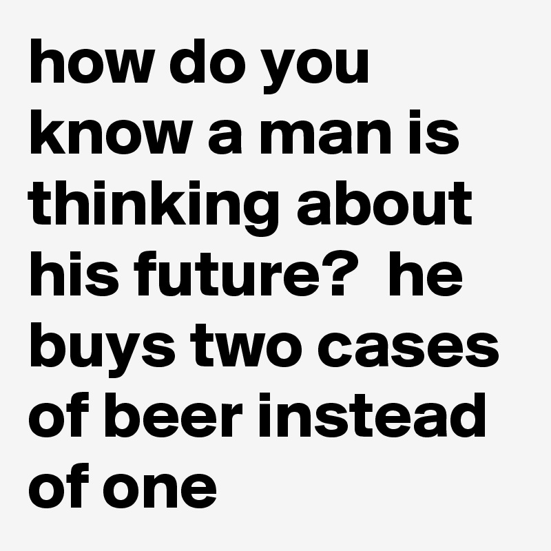 how do you know a man is thinking about his future?  he buys two cases of beer instead of one