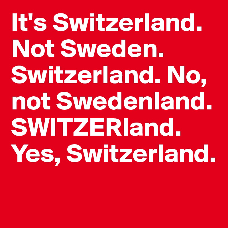 It's Switzerland. Not Sweden. Switzerland. No, not Swedenland. SWITZERland. Yes, Switzerland.
