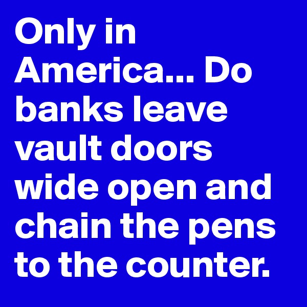Only in America... Do banks leave vault doors wide open and chain the pens to the counter.