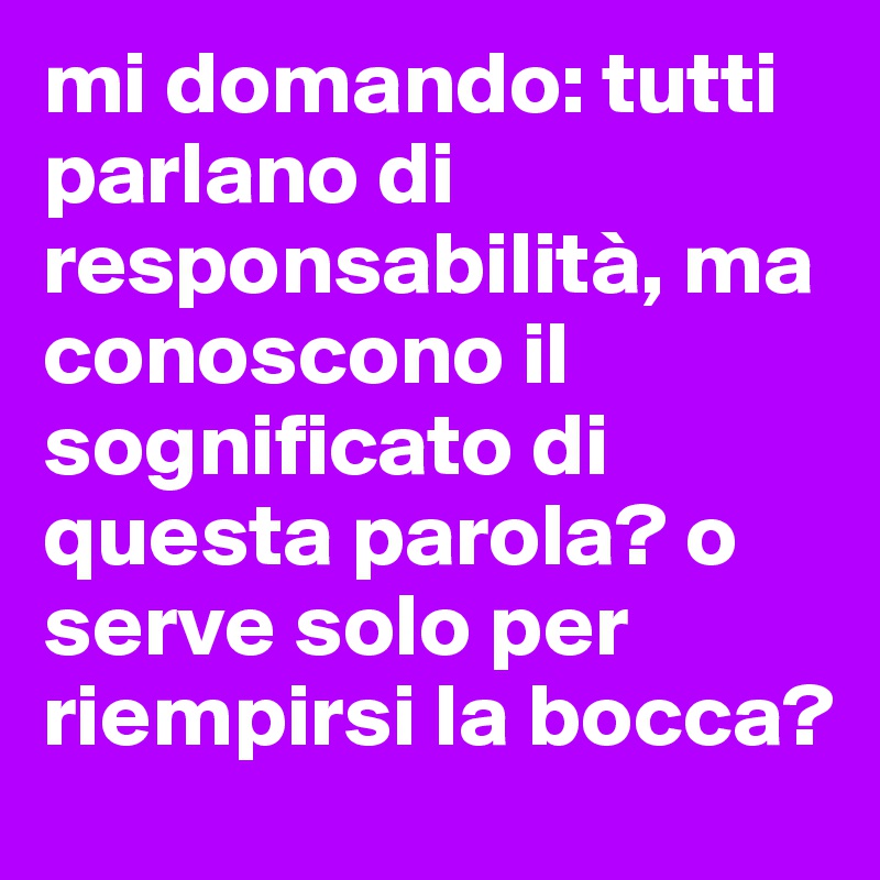 mi domando: tutti parlano di responsabilità, ma conoscono il sognificato di questa parola? o serve solo per riempirsi la bocca?