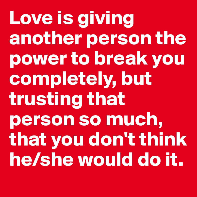 Love is giving another person the power to break you completely, but trusting that person so much, that you don't think he/she would do it.