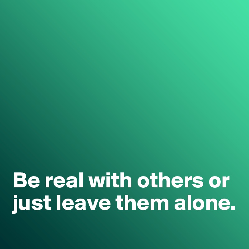 






Be real with others or just leave them alone. 