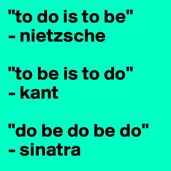 "to do is to be"
- nietzsche

"to be is to do"
- kant

"do be do be do"
- sinatra