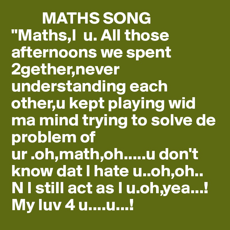          MATHS SONG
"Maths,I  u. All those afternoons we spent 2gether,never understanding each other,u kept playing wid ma mind trying to solve de problem of ur .oh,math,oh.....u don't know dat I hate u..oh,oh..
N I still act as I u.oh,yea...!
My luv 4 u....u...!