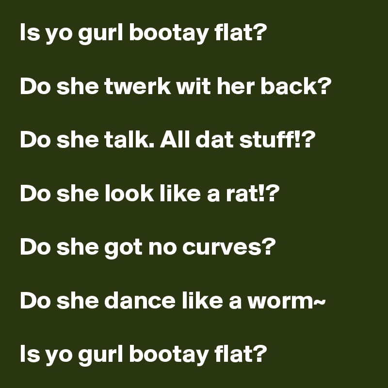 Is yo gurl bootay flat?

Do she twerk wit her back?

Do she talk. All dat stuff!?

Do she look like a rat!?

Do she got no curves? 

Do she dance like a worm~

Is yo gurl bootay flat?