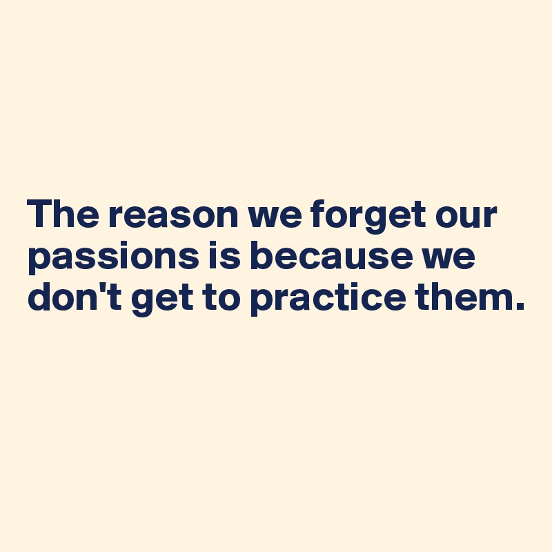 



The reason we forget our passions is because we don't get to practice them. 



