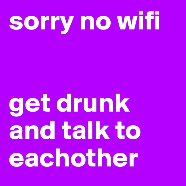 sorry no wifi


get drunk and talk to eachother