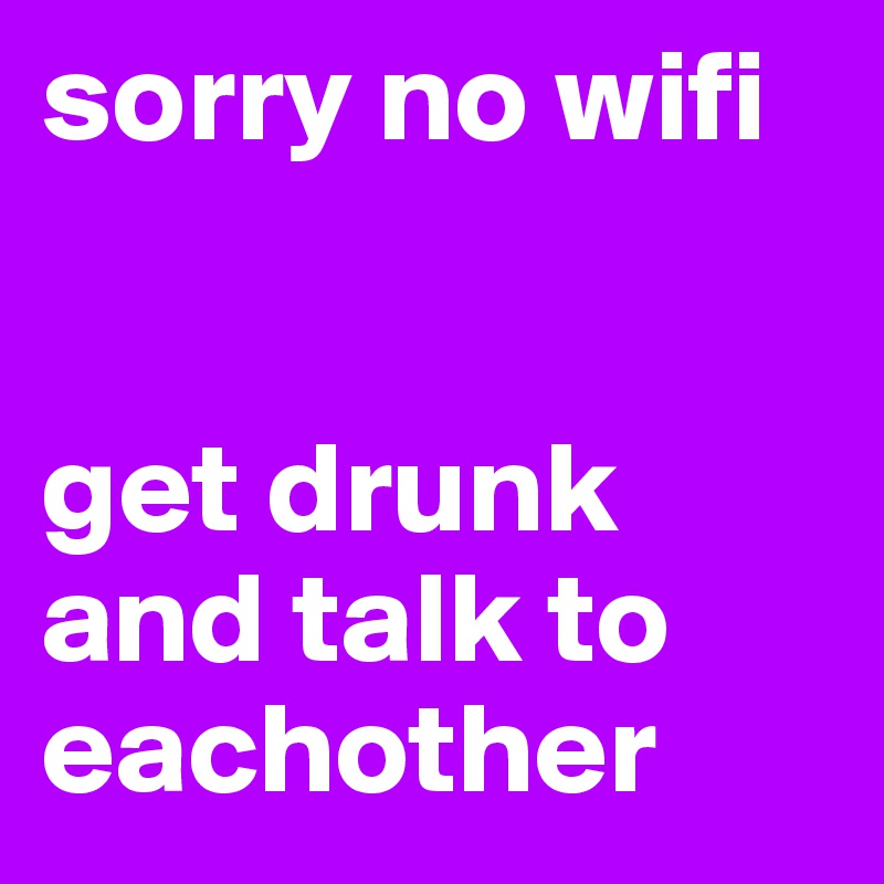 sorry no wifi


get drunk and talk to eachother