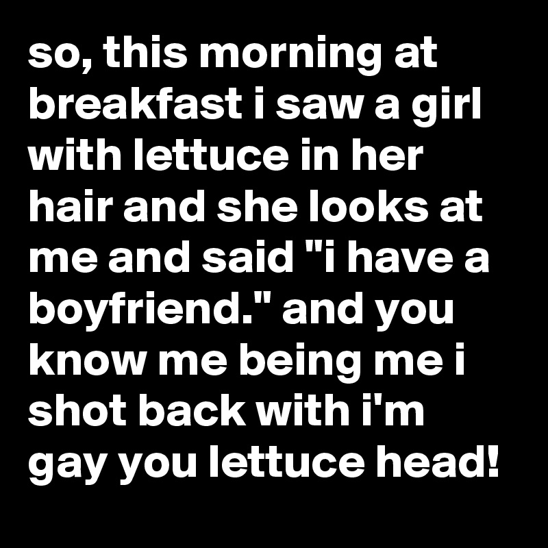 so, this morning at breakfast i saw a girl with lettuce in her hair and she looks at me and said "i have a boyfriend." and you know me being me i shot back with i'm gay you lettuce head!