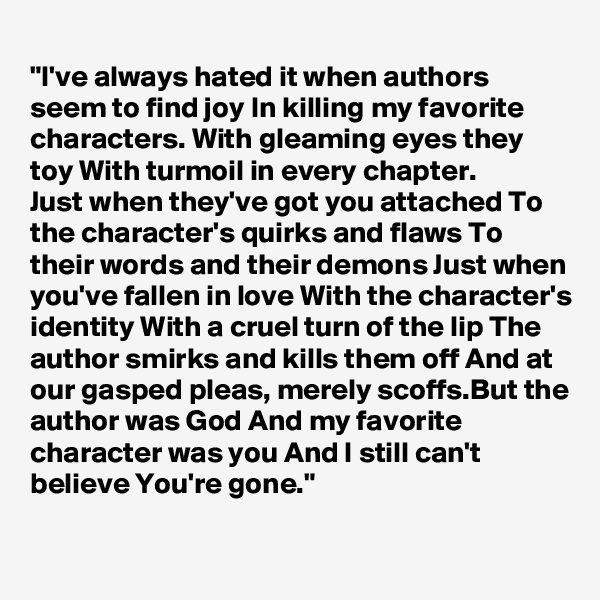 
"I've always hated it when authors seem to find joy In killing my favorite characters. With gleaming eyes they toy With turmoil in every chapter.
Just when they've got you attached To the character's quirks and flaws To their words and their demons Just when you've fallen in love With the character's identity With a cruel turn of the lip The author smirks and kills them off And at our gasped pleas, merely scoffs.But the author was God And my favorite character was you And I still can't believe You're gone."


