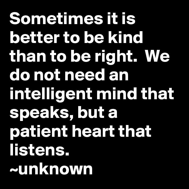 Sometimes it is better to be kind than to be right.  We do not need an intelligent mind that speaks, but a patient heart that listens.
~unknown