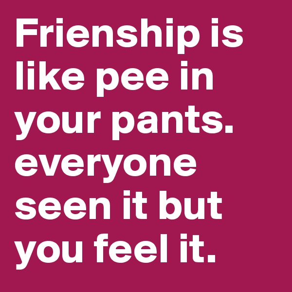 Frienship is like pee in your pants. 
everyone seen it but you feel it.