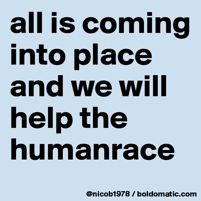 all is coming into place and we will help the humanrace