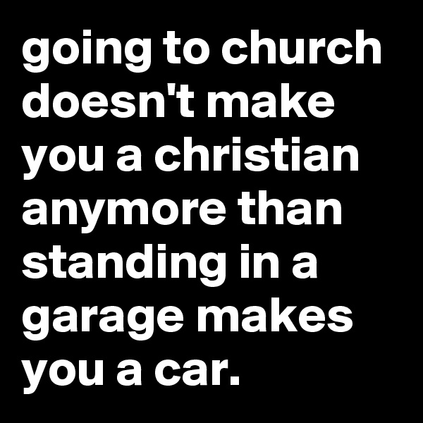 going to church doesn't make you a christian anymore than standing in a garage makes you a car.