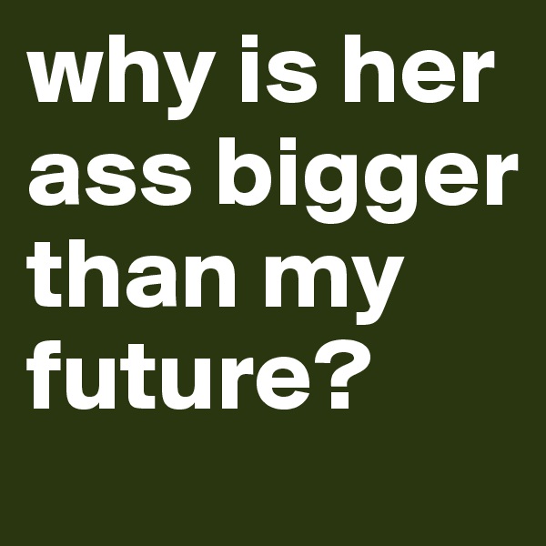 why is her ass bigger than my future?
