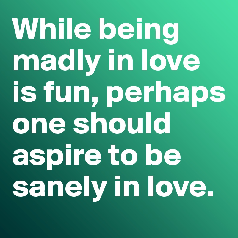 While being madly in love is fun, perhaps one should  aspire to be sanely in love. 
