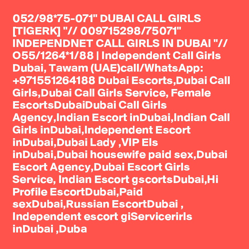 052/98*75-071" DUBAI CALL GIRLS [TIGERK] "// 009715298/75071" INDEPENDNET CALL GIRLS IN DUBAI "// O55/1264*1/88 | Independent Call Girls Dubai, Tawam (UAE)call/WhatsApp: +971551264188 Dubai Escorts,Dubai Call Girls,Dubai Call Girls Service, Female EscortsDubaiDubai Call Girls Agency,Indian Escort inDubai,Indian Call Girls inDubai,Independent Escort inDubai,Dubai Lady ,VIP Els inDubai,Dubai housewife paid sex,Dubai Escort Agency,Dubai Escort Girls Service, Indian Escort gscortsDubai,Hi Profile EscortDubai,Paid sexDubai,Russian EscortDubai , Independent escort giServicerirls inDubai ,Duba