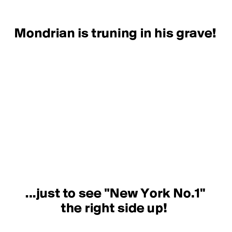 
 Mondrian is truning in his grave!










     ...just to see "New York No.1"
                  the right side up!