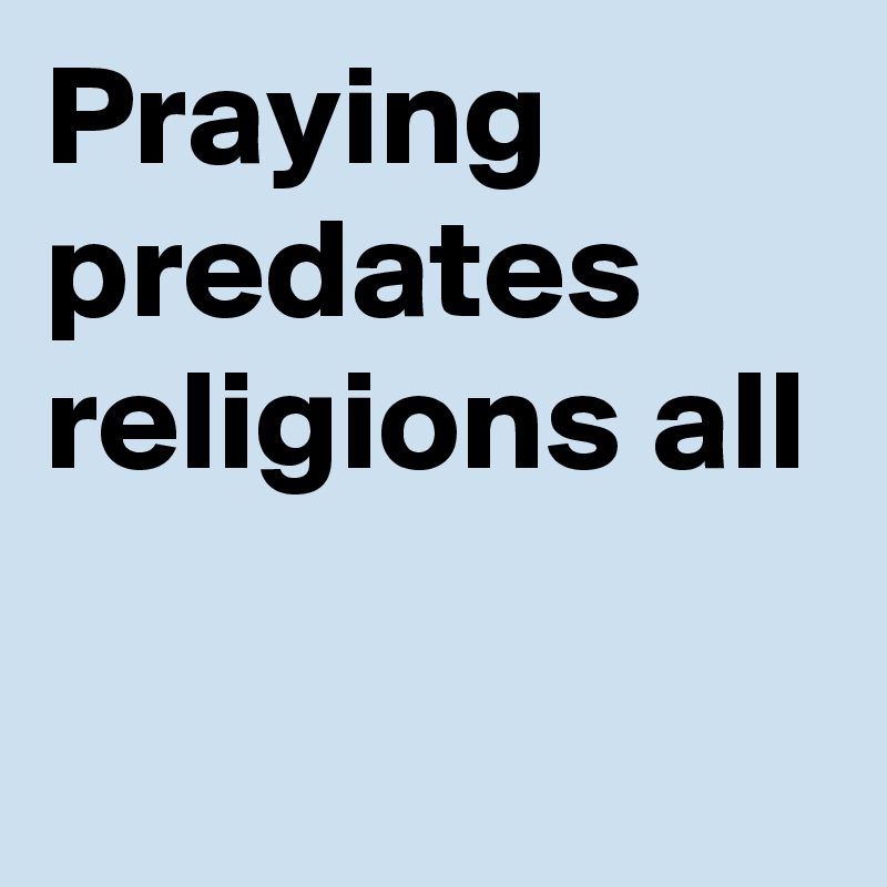 Praying
predates
religions all

