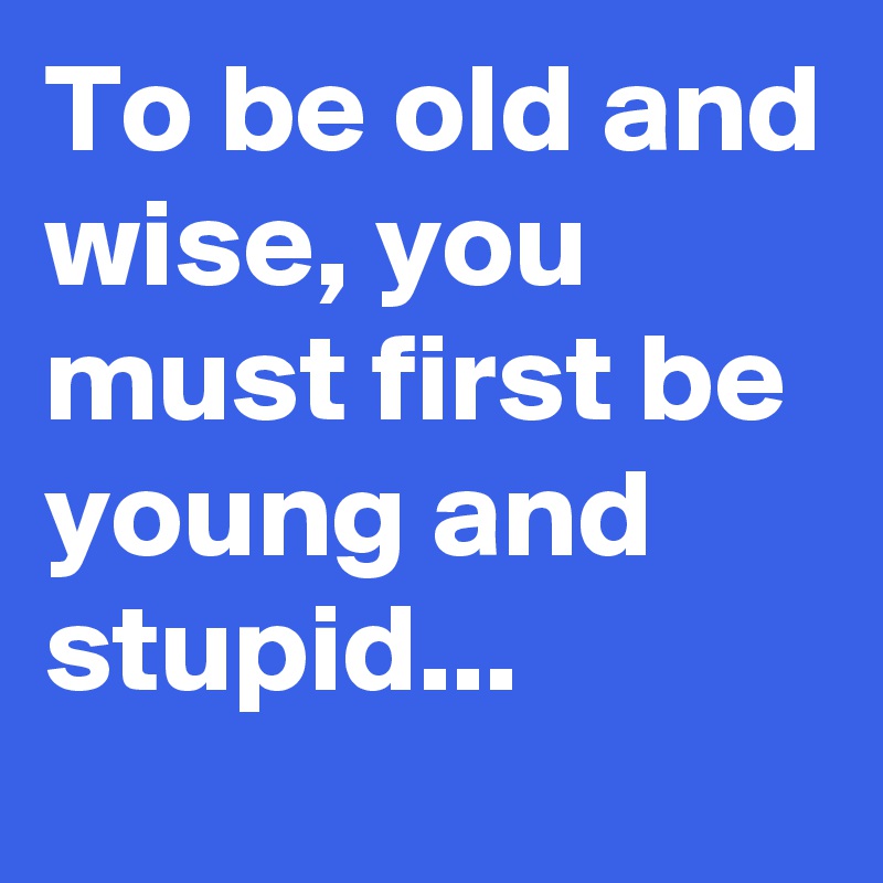 To be old and wise, you must first be young and stupid...