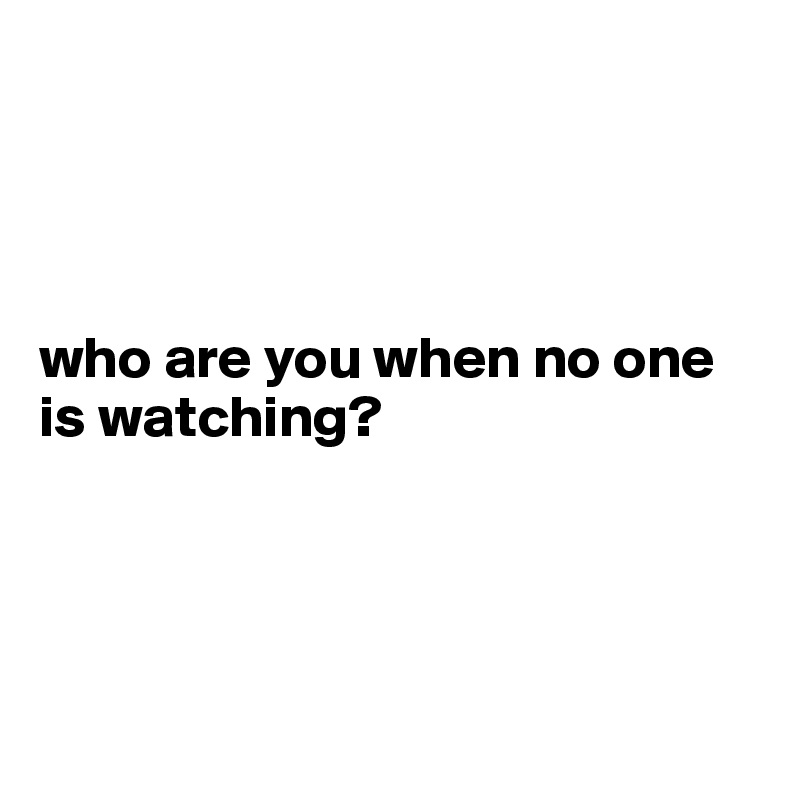 




who are you when no one is watching?




