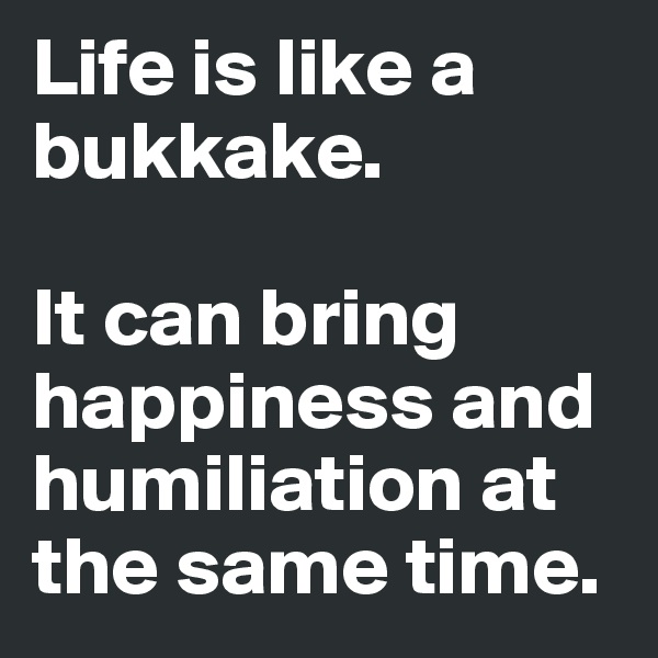 Life is like a bukkake.      

It can bring happiness and humiliation at the same time. 