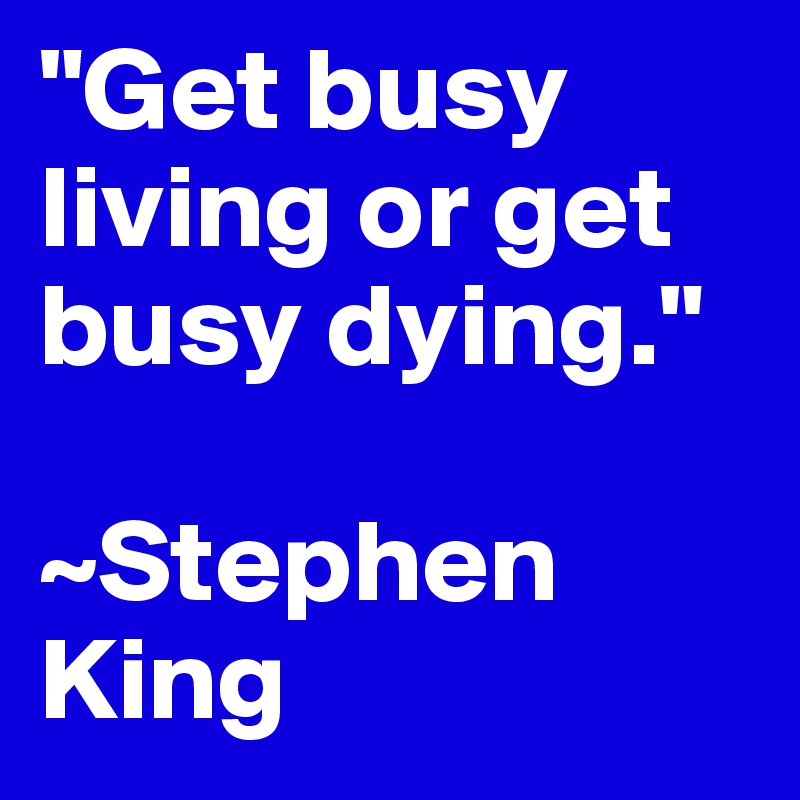 "Get busy living or get busy dying."

~Stephen King