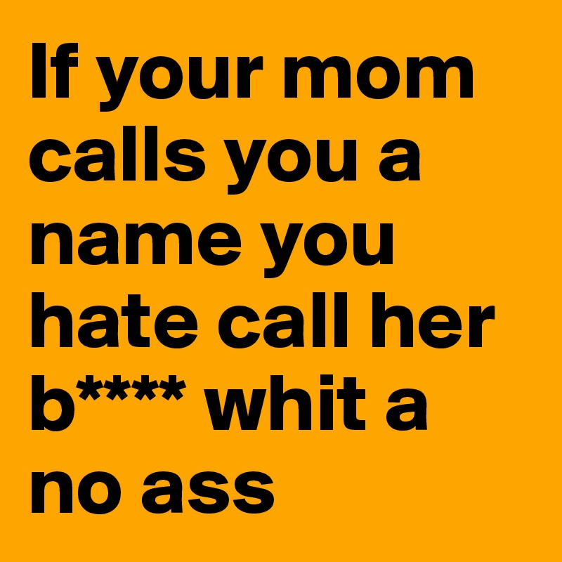 If your mom calls you a name you hate call her b**** whit a no ass 