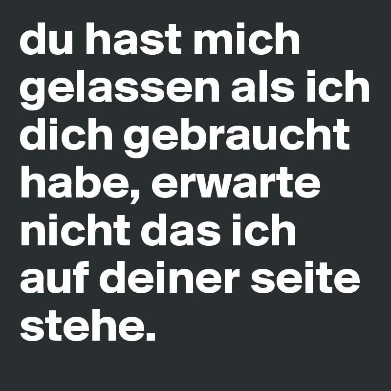 du hast mich gelassen als ich dich gebraucht habe, erwarte nicht das ich auf deiner seite stehe.