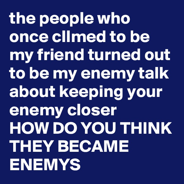 the people who once clImed to be my friend turned out to be my enemy talk about keeping your enemy closer 
HOW DO YOU THINK THEY BECAME ENEMYS 